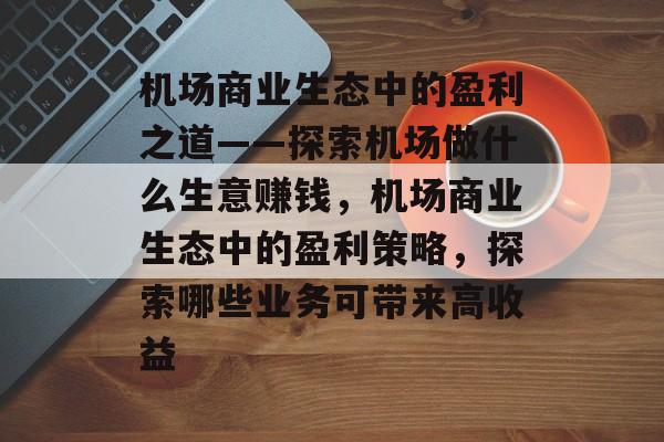 机场商业生态中的盈利之道——探索机场做什么生意赚钱,机场商业生态中的盈利策略,探索哪些业务可带来高收益 机场商业生态中的盈利之道——探索机场做什么生意赚钱,机场商业生态中的盈利策略,探索哪些业务可带来高收益