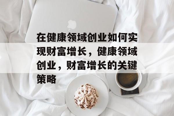 在健康领域创业如何实现财富增长，健康领域创业，财富增长的关键策略