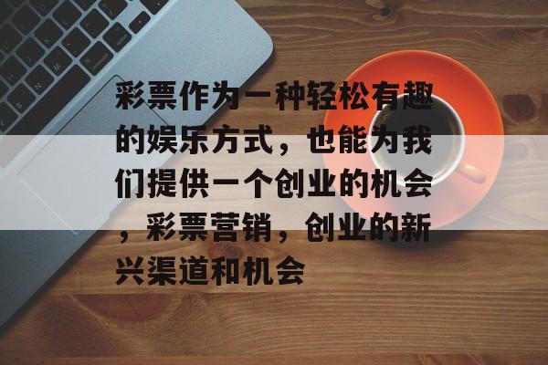 彩票作为一种轻松有趣的娱乐方式,也能为我们提供一个创业的机会,彩票营销,创业的新兴渠道和机会 彩票作为一种轻松有趣的娱乐方式,也能为我们提供一个创业的机会,彩票营销,创业的新兴渠道和机会