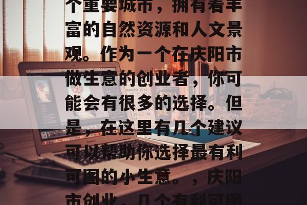 庆阳是中国甘肃省的一个重要城市,拥有着丰富的自然资源和人文景观。作为一个在庆阳市做生意的创业者,你可能会有很多的选择。但是,在这里有几个建议可以帮助你选择最有利可图的小生意。,庆阳市创业,几个有利可图的小生意建议 庆阳是中国甘肃省的一个重要城市,拥有着丰富的自然资源和人文景观。作为一个在庆阳市做生意的创业者,你可能会有很多的选择。但是,在这里有几个建议可以帮助你选择最有利可图的小生意。,庆阳市创业,几个有利可图的小生意建议