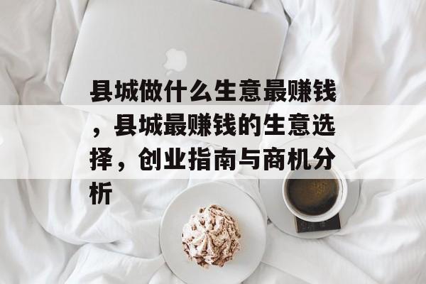 县城做什么生意最赚钱,县城最赚钱的生意选择,创业指南与商机分析 县城做什么生意最赚钱,县城最赚钱的生意选择,创业指南与商机分析