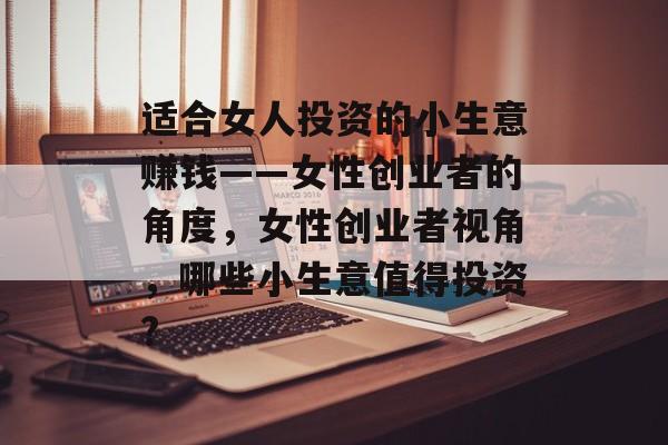 适合女人投资的小生意赚钱——女性创业者的角度，女性创业者视角，哪些小生意值得投资?