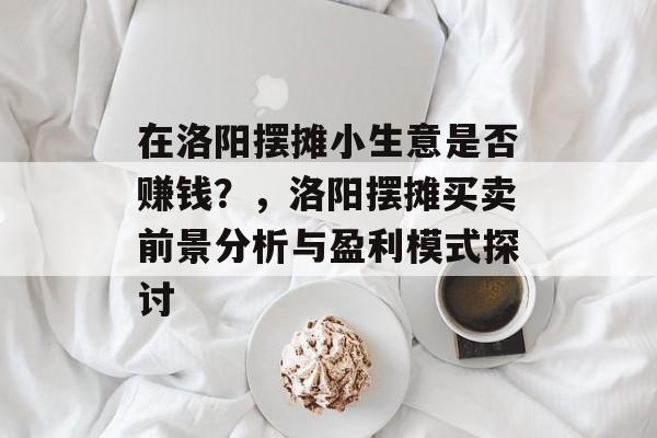 在洛阳摆摊小生意是否赚钱?,洛阳摆摊买卖前景分析与盈利模式探讨 在洛阳摆摊小生意是否赚钱?,洛阳摆摊买卖前景分析与盈利模式探讨