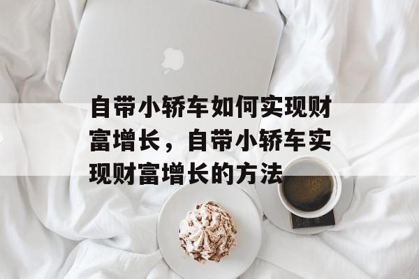 自带小轿车如何实现财富增长,自带小轿车实现财富增长的方法 自带小轿车如何实现财富增长,自带小轿车实现财富增长的方法