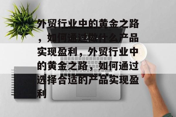 外贸行业中的黄金之路,如何通过做什么产品实现盈利,外贸行业中的黄金之路,如何通过选择合适的产品实现盈利 外贸行业中的黄金之路,如何通过做什么产品实现盈利,外贸行业中的黄金之路,如何通过选择合适的产品实现盈利