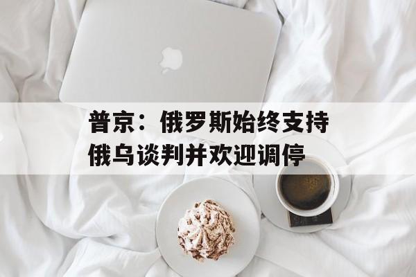 普京:俄罗斯始终支持俄乌谈判并欢迎调停 普京:俄罗斯始终支持俄乌谈判并欢迎调停