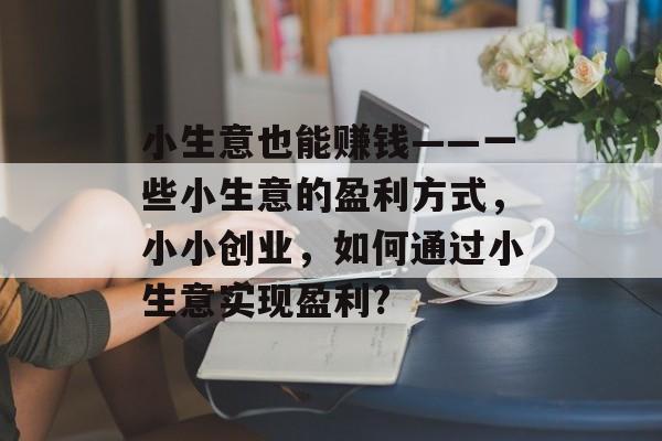 小生意也能赚钱——一些小生意的盈利方式,小小创业,如何通过小生意实现盈利? 小生意也能赚钱——一些小生意的盈利方式,小小创业,如何通过小生意实现盈利?