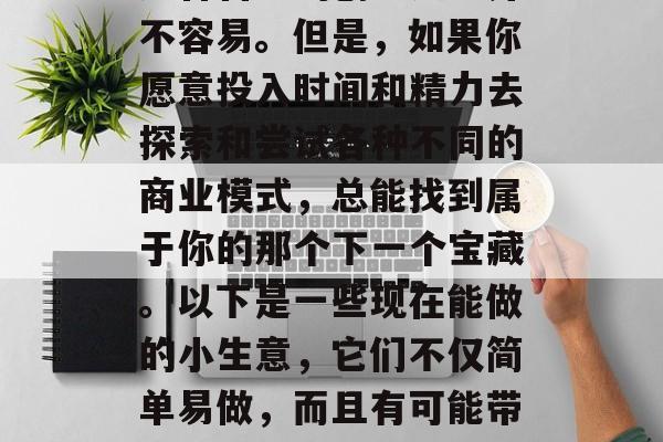 在如今这个多元化、开放的时代里，选择一条适合自己的创业之路并不容易。但是，如果你愿意投入时间和精力去探索和尝试各种不同的商业模式，总能找到属于你的那个下一个宝藏。以下是一些现在能做的小生意，它们不仅简单易做，而且有可能带来丰厚的回报。，寻找您的下一个宝藏，灵活的小生意模式