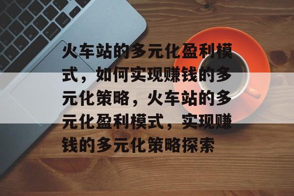 火车站的多元化盈利模式,如何实现赚钱的多元化策略,火车站的多元化盈利模式,实现赚钱的多元化策略探索 火车站的多元化盈利模式,如何实现赚钱的多元化策略,火车站的多元化盈利模式,实现赚钱的多元化策略探索
