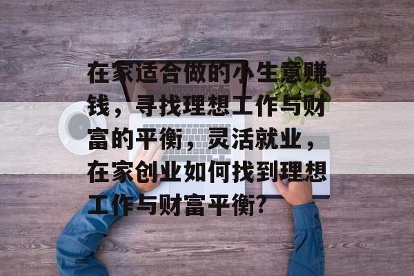 在家适合做的小生意赚钱,寻找理想工作与财富的平衡,灵活就业,在家创业如何找到理想工作与财富平衡? 在家适合做的小生意赚钱,寻找理想工作与财富的平衡,灵活就业,在家创业如何找到理想工作与财富平衡?