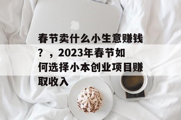 春节卖什么小生意赚钱?,2023年春节如何选择小本创业项目赚取收入 春节卖什么小生意赚钱?,2023年春节如何选择小本创业项目赚取收入