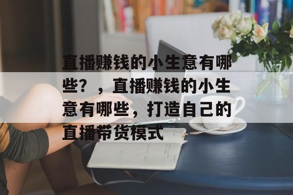 直播赚钱的小生意有哪些？，直播赚钱的小生意有哪些，打造自己的直播带货模式