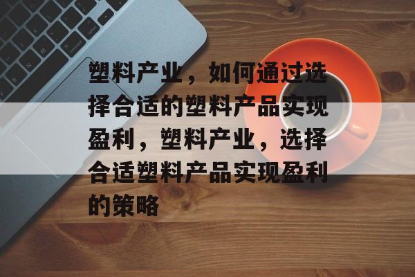 塑料产业,如何通过选择合适的塑料产品实现盈利,塑料产业,选择合适塑料产品实现盈利的策略 塑料产业,如何通过选择合适的塑料产品实现盈利,塑料产业,选择合适塑料产品实现盈利的策略