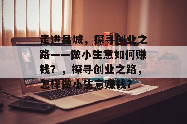 走进县城,探寻创业之路——做小生意如何赚钱?,探寻创业之路,怎样做小生意赚钱? 走进县城,探寻创业之路——做小生意如何赚钱?,探寻创业之路,怎样做小生意赚钱?