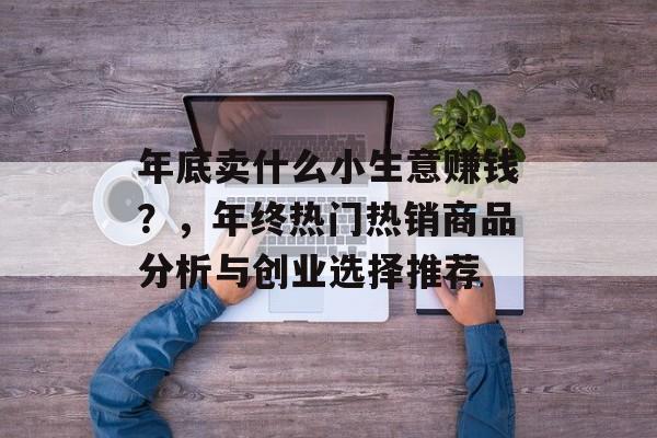 年底卖什么小生意赚钱?,年终热门热销商品分析与创业选择推荐 年底卖什么小生意赚钱?,年终热门热销商品分析与创业选择推荐