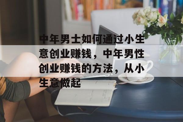 中年男士如何通过小生意创业赚钱,中年男性创业赚钱的方法,从小生意做起 中年男士如何通过小生意创业赚钱,中年男性创业赚钱的方法,从小生意做起