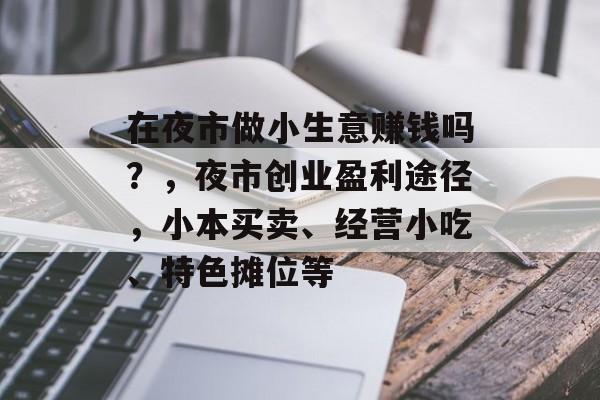 在夜市做小生意赚钱吗?,夜市创业盈利途径,小本买卖、经营小吃、特色摊位等 在夜市做小生意赚钱吗?,夜市创业盈利途径,小本买卖、经营小吃、特色摊位等