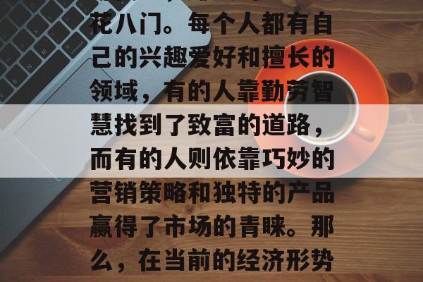 在当今这个日新月异的时代里,赚钱的方法五花八门。每个人都有自己的兴趣爱好和擅长的领域,有的人靠勤劳智慧找到了致富的道路,而有的人则依靠巧妙的营销策略和独特的产品赢得了市场的青睐。那么,在当前的经济形势下,什么样的小生意才是现阶段最赚钱的呢? 在当今这个日新月异的时代里,赚钱的方法五花八门。每个人都有自己的兴趣爱好和擅长的领域,有的人靠勤劳智慧找到了致富的道路,而有的人则依靠巧妙的营销策略和独特的产品赢得了市场的青睐。那么,在当前的经济形势下,什么样的小生意才是现阶段最赚钱的呢?