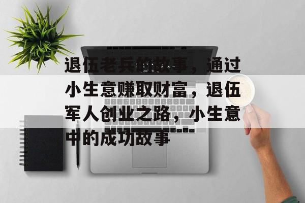退伍老兵的故事，通过小生意赚取财富，退伍军人创业之路，小生意中的成功故事