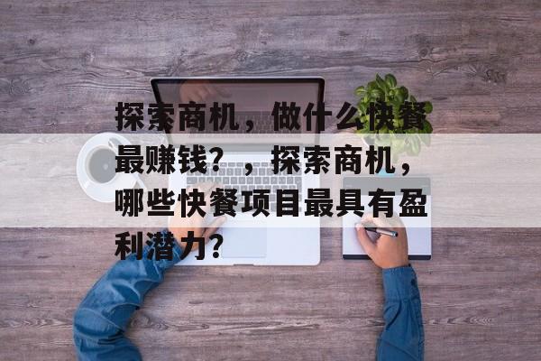 探索商机,做什么快餐最赚钱?,探索商机,哪些快餐项目最具有盈利潜力? 探索商机,做什么快餐最赚钱?,探索商机,哪些快餐项目最具有盈利潜力?