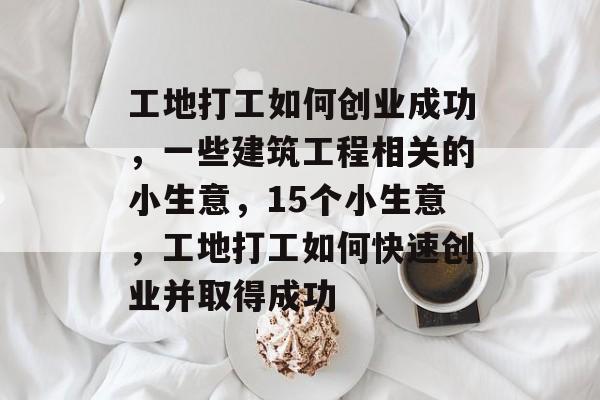 工地打工如何创业成功,一些建筑工程相关的小生意,15个小生意,工地打工如何快速创业并取得成功 工地打工如何创业成功,一些建筑工程相关的小生意,15个小生意,工地打工如何快速创业并取得成功