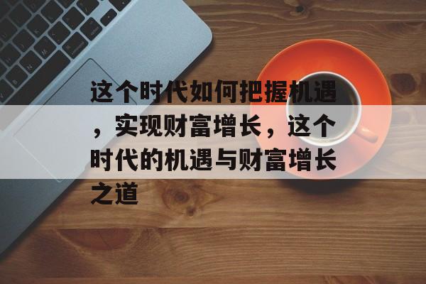 这个时代如何把握机遇,实现财富增长,这个时代的机遇与财富增长之道 这个时代如何把握机遇,实现财富增长,这个时代的机遇与财富增长之道