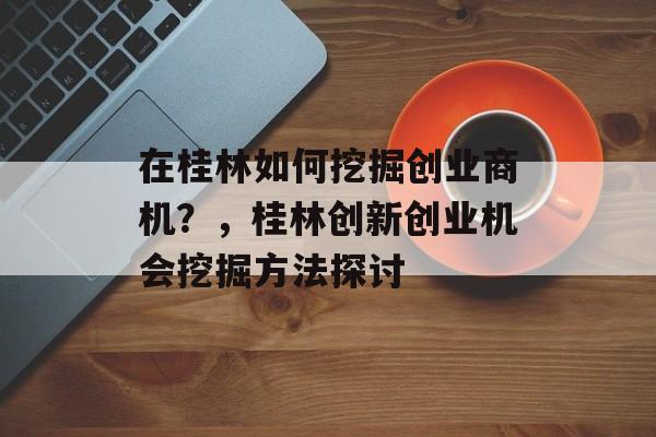 在桂林如何挖掘创业商机?,桂林创新创业机会挖掘方法探讨 在桂林如何挖掘创业商机?,桂林创新创业机会挖掘方法探讨