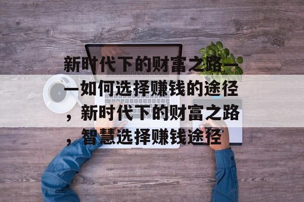 新时代下的财富之路——如何选择赚钱的途径,新时代下的财富之路,智慧选择赚钱途径 新时代下的财富之路——如何选择赚钱的途径,新时代下的财富之路,智慧选择赚钱途径