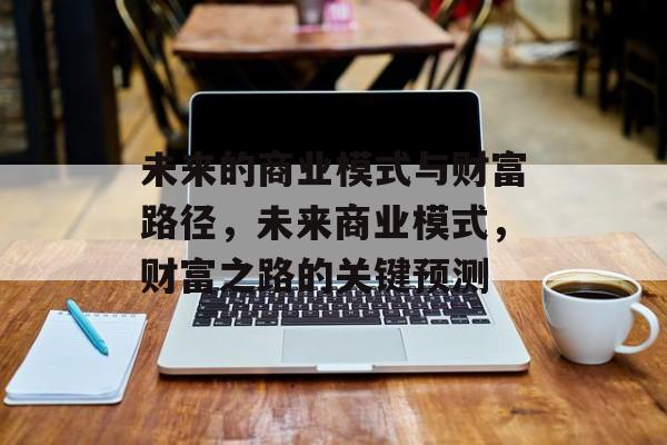 未来的商业模式与财富路径,未来商业模式,财富之路的关键预测 未来的商业模式与财富路径,未来商业模式,财富之路的关键预测