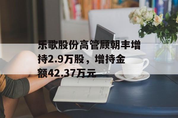 乐歌股份高管顾朝丰增持2.9万股,增持金额42.37万元 乐歌股份高管顾朝丰增持2.9万股,增持金额42.37万元