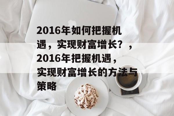 2016年如何把握机遇,实现财富增长?,2016年把握机遇,实现财富增长的方法与策略 2016年如何把握机遇,实现财富增长?,2016年把握机遇,实现财富增长的方法与策略