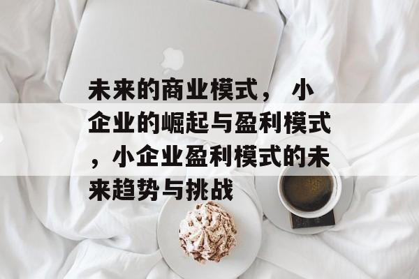 未来的商业模式， 小企业的崛起与盈利模式，小企业盈利模式的未来趋势与挑战