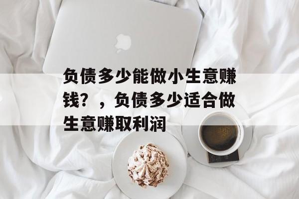 负债多少能做小生意赚钱?,负债多少适合做生意赚取利润 负债多少能做小生意赚钱?,负债多少适合做生意赚取利润