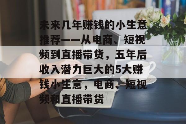 未来几年赚钱的小生意推荐——从电商、短视频到直播带货,五年后收入潜力巨大的5大赚钱小生意,电商、短视频和直播带货 未来几年赚钱的小生意推荐——从电商、短视频到直播带货,五年后收入潜力巨大的5大赚钱小生意,电商、短视频和直播带货