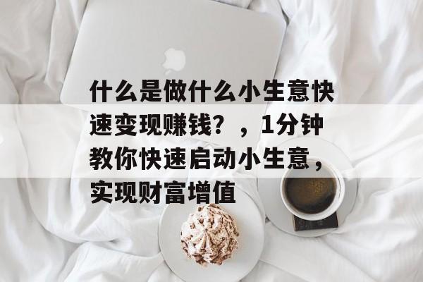 什么是做什么小生意快速变现赚钱?,1分钟教你快速启动小生意,实现财富增值 什么是做什么小生意快速变现赚钱?,1分钟教你快速启动小生意,实现财富增值