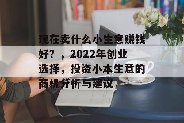 现在卖什么小生意赚钱好?,2022年创业选择,投资小本生意的商机分析与建议 现在卖什么小生意赚钱好?,2022年创业选择,投资小本生意的商机分析与建议