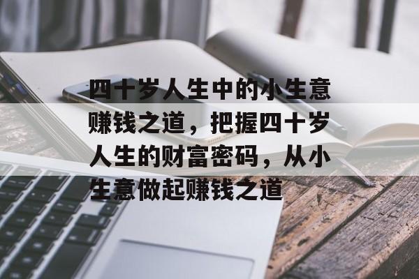 四十岁人生中的小生意赚钱之道,把握四十岁人生的财富密码,从小生意做起赚钱之道 四十岁人生中的小生意赚钱之道,把握四十岁人生的财富密码,从小生意做起赚钱之道
