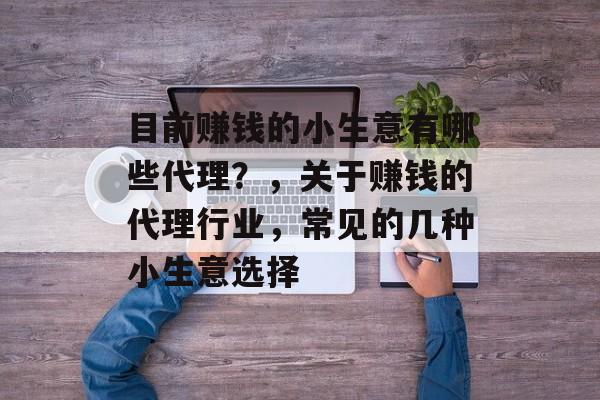 目前赚钱的小生意有哪些代理?,关于赚钱的代理行业,常见的几种小生意选择 目前赚钱的小生意有哪些代理?,关于赚钱的代理行业,常见的几种小生意选择