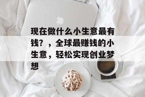 现在做什么小生意最有钱?,全球最赚钱的小生意,轻松实现创业梦想 现在做什么小生意最有钱?,全球最赚钱的小生意,轻松实现创业梦想