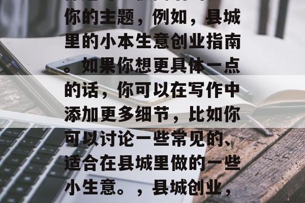 标题可以很简洁的表述你的主题,例如,县城里的小本生意创业指南。如果你想更具体一点的话,你可以在写作中添加更多细节,比如你可以讨论一些常见的、适合在县城里做的一些小生意。,县城创业,小本生意入门指南 标题可以很简洁的表述你的主题,例如,县城里的小本生意创业指南。如果你想更具体一点的话,你可以在写作中添加更多细节,比如你可以讨论一些常见的、适合在县城里做的一些小生意。,县城创业,小本生意入门指南