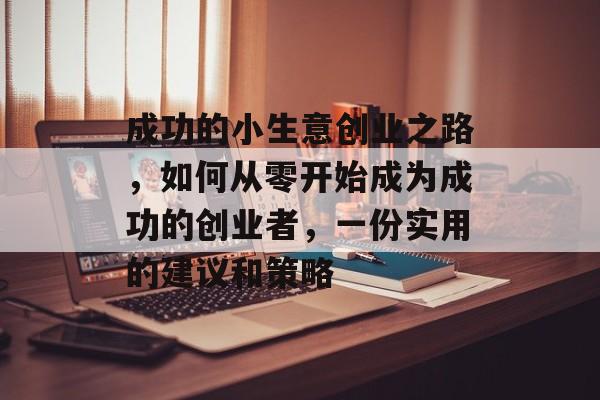 成功的小生意创业之路,如何从零开始成为成功的创业者,一份实用的建议和策略 成功的小生意创业之路,如何从零开始成为成功的创业者,一份实用的建议和策略