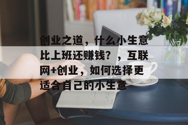 创业之道,什么小生意比上班还赚钱?,互联网+创业,如何选择更适合自己的小生意 创业之道,什么小生意比上班还赚钱?,互联网+创业,如何选择更适合自己的小生意