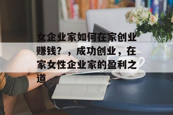 女企业家如何在家创业赚钱?,成功创业,在家女性企业家的盈利之道 女企业家如何在家创业赚钱?,成功创业,在家女性企业家的盈利之道