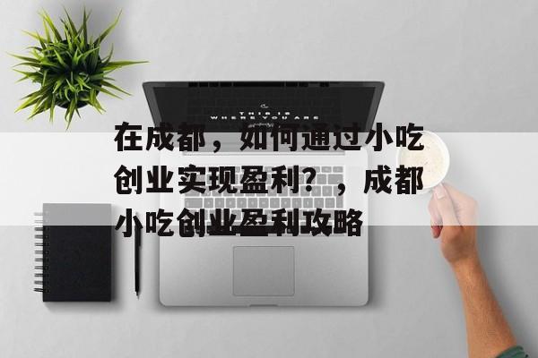 在成都,如何通过小吃创业实现盈利?,成都小吃创业盈利攻略 在成都,如何通过小吃创业实现盈利?,成都小吃创业盈利攻略