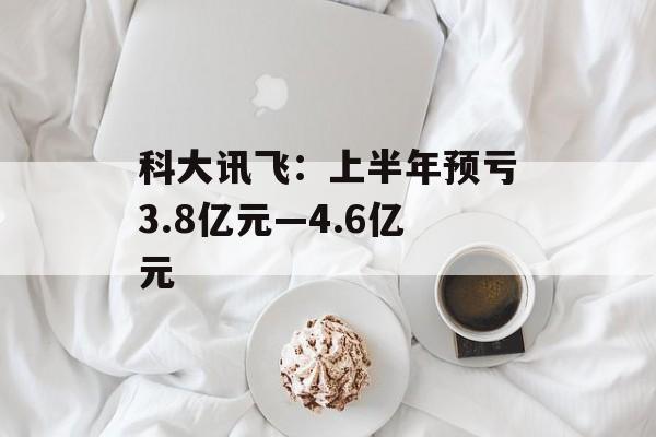 科大讯飞:上半年预亏3.8亿元―4.6亿元 科大讯飞:上半年预亏3.8亿元―4.6亿元