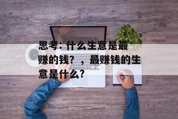 思考: 什么生意是最赚的钱?,最赚钱的生意是什么? 思考: 什么生意是最赚的钱?,最赚钱的生意是什么?