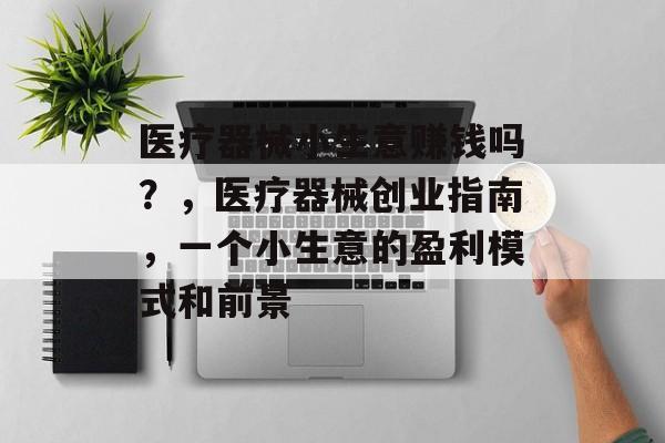 医疗器械小生意赚钱吗?,医疗器械创业指南,一个小生意的盈利模式和前景 医疗器械小生意赚钱吗?,医疗器械创业指南,一个小生意的盈利模式和前景