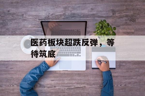 医药板块超跌反弹,等待筑底 医药板块超跌反弹,等待筑底