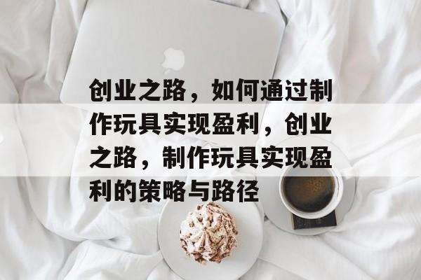 创业之路,如何通过制作玩具实现盈利,创业之路,制作玩具实现盈利的策略与路径 创业之路,如何通过制作玩具实现盈利,创业之路,制作玩具实现盈利的策略与路径