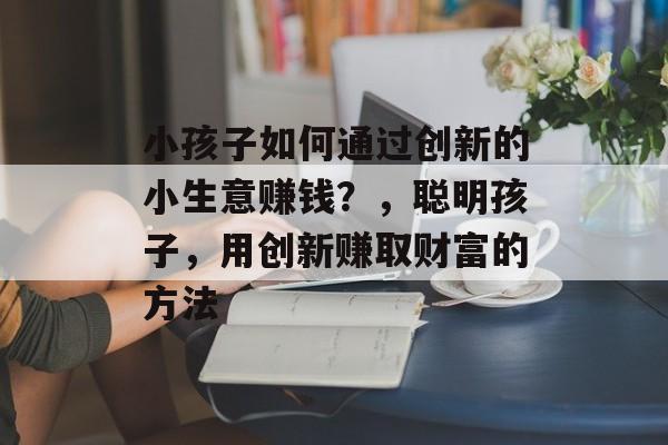 小孩子如何通过创新的小生意赚钱?,聪明孩子,用创新赚取财富的方法 小孩子如何通过创新的小生意赚钱?,聪明孩子,用创新赚取财富的方法